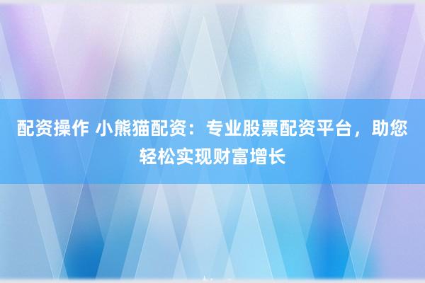 配资操作 小熊猫配资：专业股票配资平台，助您轻松实现财富增长