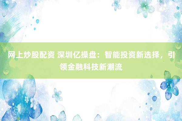 网上炒股配资 深圳亿操盘：智能投资新选择，引领金融科技新潮流
