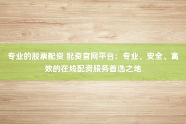 专业的股票配资 配资官网平台：专业、安全、高效的在线配资服务首选之地