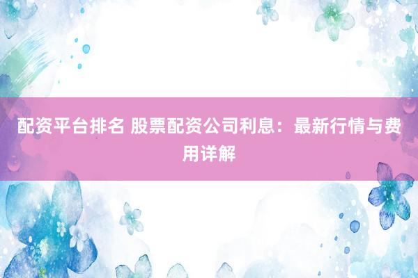 配资平台排名 股票配资公司利息：最新行情与费用详解