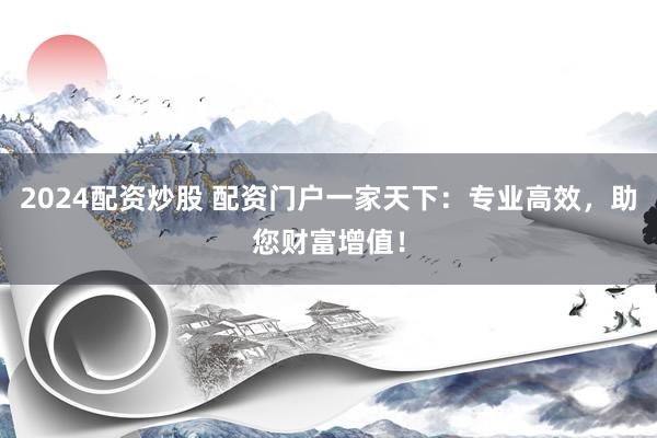 2024配资炒股 配资门户一家天下：专业高效，助您财富增值！