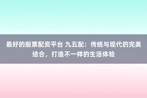 最好的股票配资平台 九五配：传统与现代的完美结合，打造不一样的生活体验