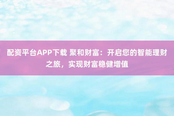配资平台APP下载 聚和财富：开启您的智能理财之旅，实现财富稳健增值