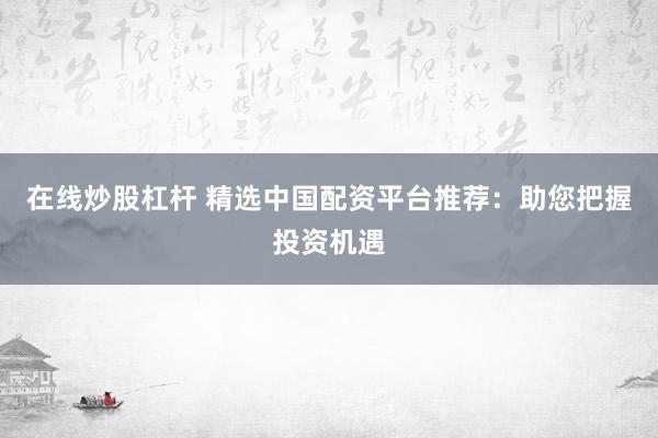 在线炒股杠杆 精选中国配资平台推荐：助您把握投资机遇
