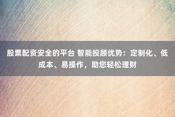 股票配资安全的平台 智能投顾优势：定制化、低成本、易操作，助您轻松理财