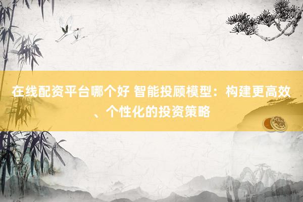在线配资平台哪个好 智能投顾模型：构建更高效、个性化的投资策略