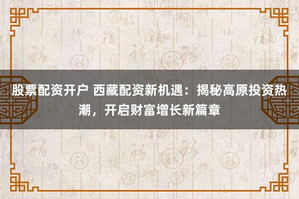 股票配资开户 西藏配资新机遇：揭秘高原投资热潮，开启财富增长新篇章