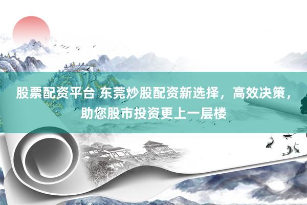 股票配资平台 东莞炒股配资新选择，高效决策，助您股市投资更上一层楼