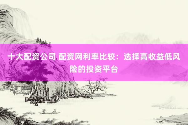 十大配资公司 配资网利率比较：选择高收益低风险的投资平台