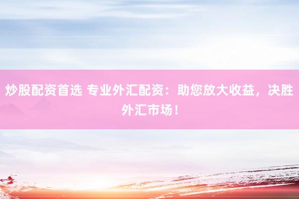 炒股配资首选 专业外汇配资：助您放大收益，决胜外汇市场！