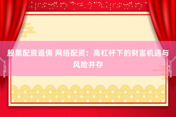 股票配资返佣 网络配资：高杠杆下的财富机遇与风险并存
