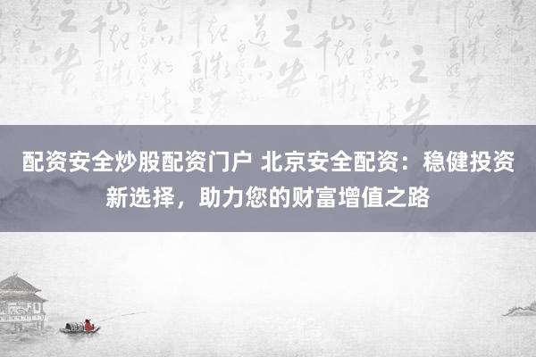 配资安全炒股配资门户 北京安全配资：稳健投资新选择，助力您的财富增值之路