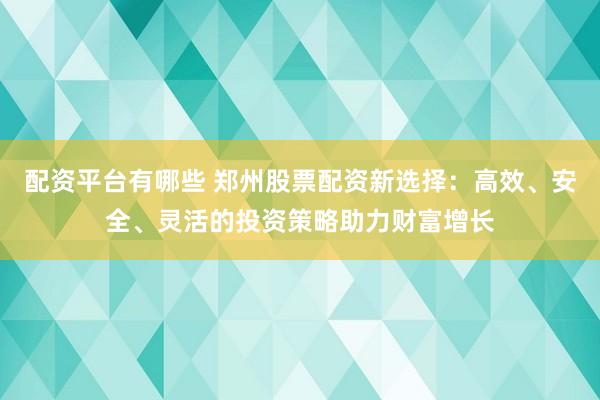 配资平台有哪些 郑州股票配资新选择：高效、安全、灵活的投资策略助力财富增长