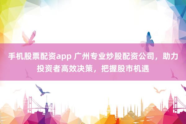 手机股票配资app 广州专业炒股配资公司，助力投资者高效决策，把握股市机遇