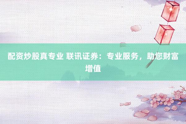 配资炒股真专业 联讯证券：专业服务，助您财富增值