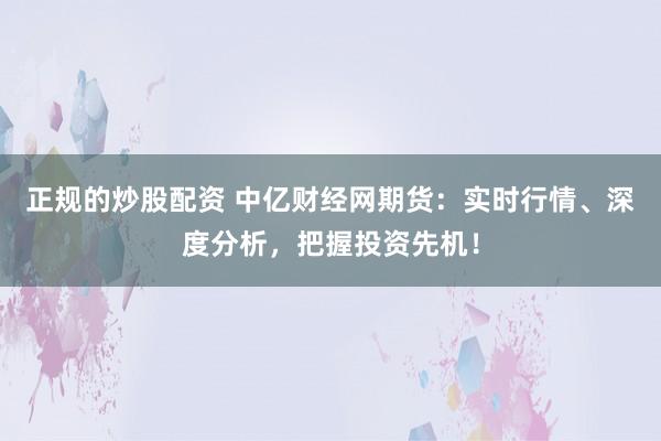正规的炒股配资 中亿财经网期货：实时行情、深度分析，把握投资先机！