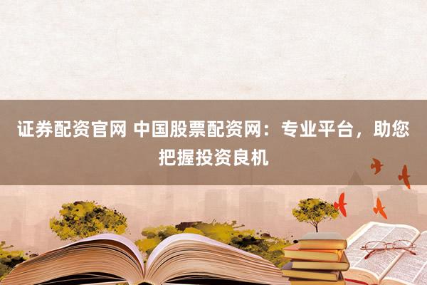 证券配资官网 中国股票配资网：专业平台，助您把握投资良机