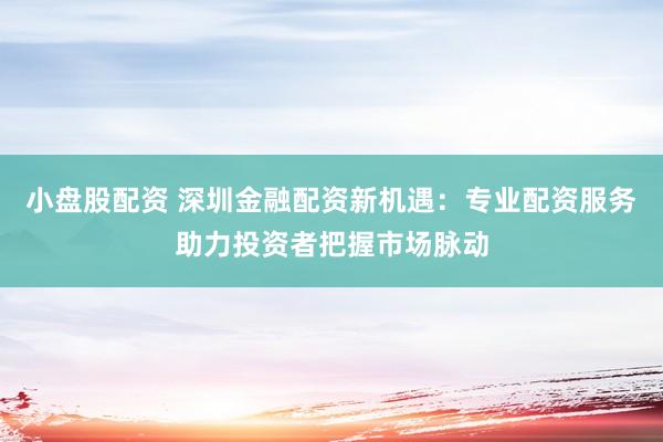 小盘股配资 深圳金融配资新机遇：专业配资服务助力投资者把握市场脉动