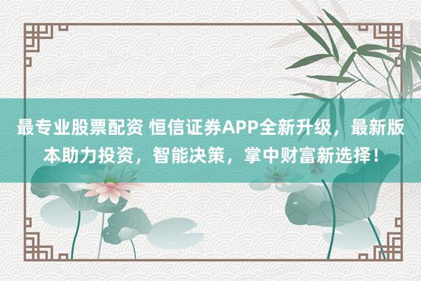 最专业股票配资 恒信证券APP全新升级，最新版本助力投资，智能决策，掌中财富新选择！