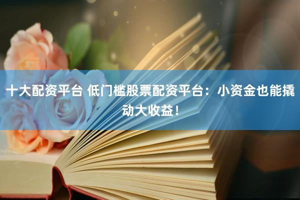 十大配资平台 低门槛股票配资平台：小资金也能撬动大收益！