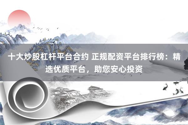 十大炒股杠杆平台合约 正规配资平台排行榜：精选优质平台，助您安心投资
