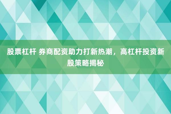 股票杠杆 券商配资助力打新热潮，高杠杆投资新股策略揭秘