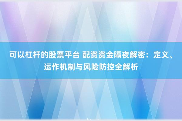 可以杠杆的股票平台 配资资金隔夜解密：定义、运作机制与风险防控全解析