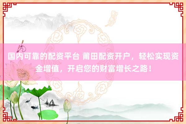 国内可靠的配资平台 莆田配资开户，轻松实现资金增值，开启您的财富增长之路！