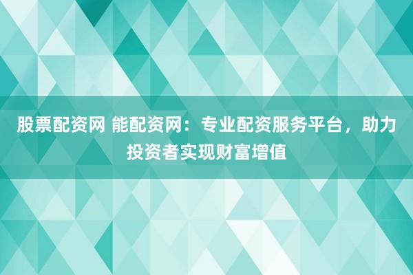 股票配资网 能配资网：专业配资服务平台，助力投资者实现财富增值