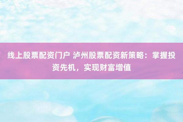 线上股票配资门户 泸州股票配资新策略：掌握投资先机，实现财富增值