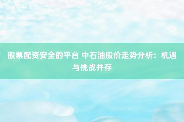 股票配资安全的平台 中石油股价走势分析：机遇与挑战并存