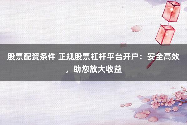 股票配资条件 正规股票杠杆平台开户：安全高效，助您放大收益