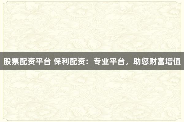 股票配资平台 保利配资：专业平台，助您财富增值