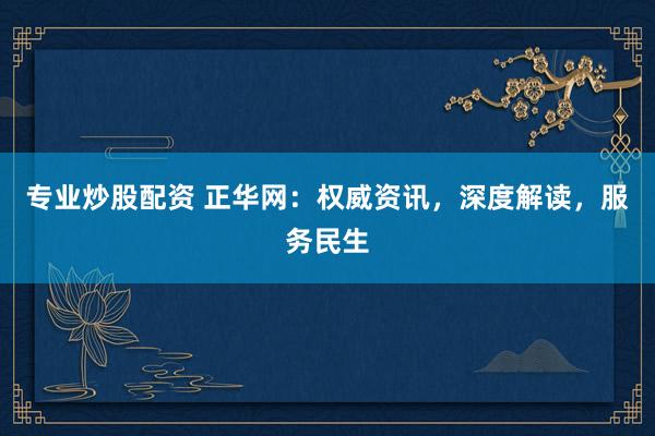 专业炒股配资 正华网：权威资讯，深度解读，服务民生