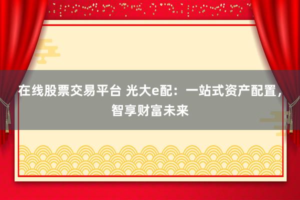 在线股票交易平台 光大e配：一站式资产配置，智享财富未来