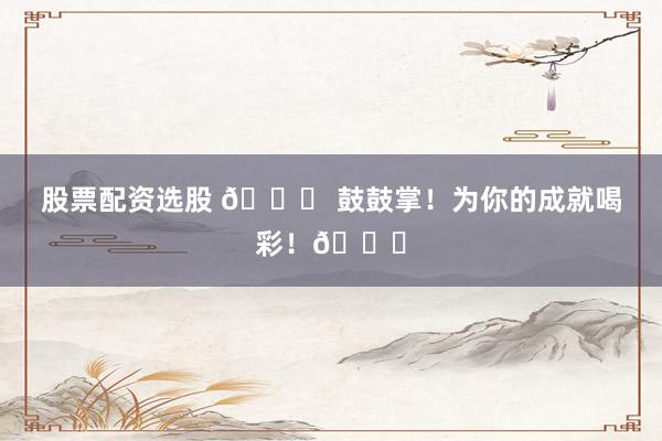 股票配资选股 🎉 鼓鼓掌！为你的成就喝彩！👏