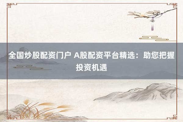 全国炒股配资门户 A股配资平台精选：助您把握投资机遇