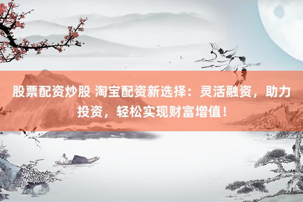 股票配资炒股 淘宝配资新选择：灵活融资，助力投资，轻松实现财富增值！