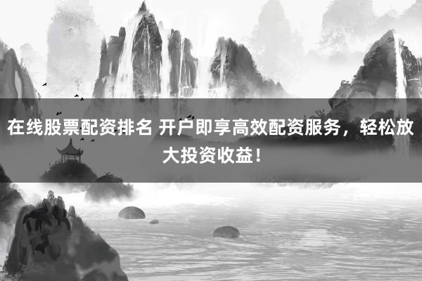 在线股票配资排名 开户即享高效配资服务，轻松放大投资收益！