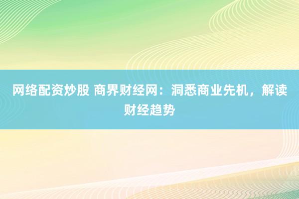 网络配资炒股 商界财经网：洞悉商业先机，解读财经趋势