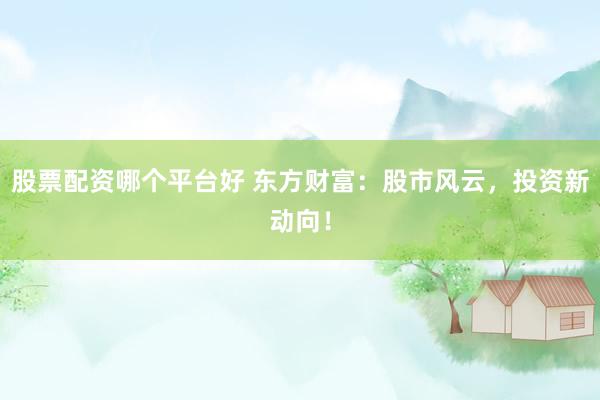 股票配资哪个平台好 东方财富：股市风云，投资新动向！