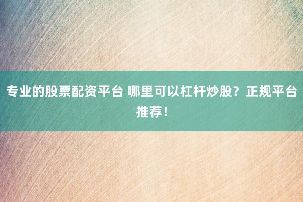 专业的股票配资平台 哪里可以杠杆炒股？正规平台推荐！