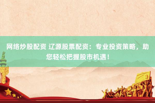 网络炒股配资 辽源股票配资：专业投资策略，助您轻松把握股市机遇！
