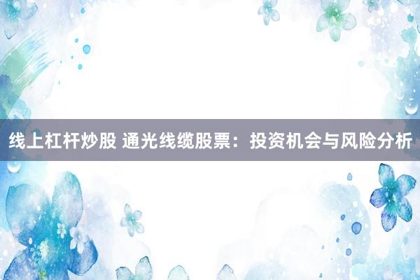 线上杠杆炒股 通光线缆股票：投资机会与风险分析