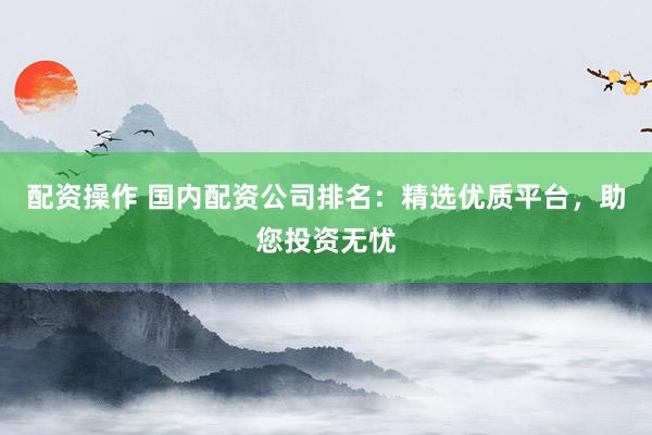 配资操作 国内配资公司排名：精选优质平台，助您投资无忧