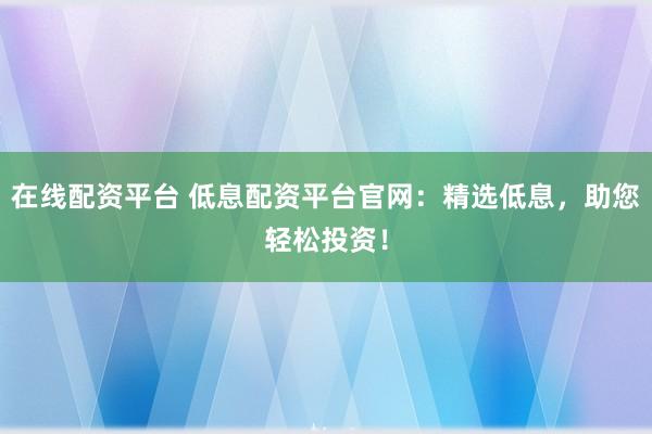 在线配资平台 低息配资平台官网：精选低息，助您轻松投资！