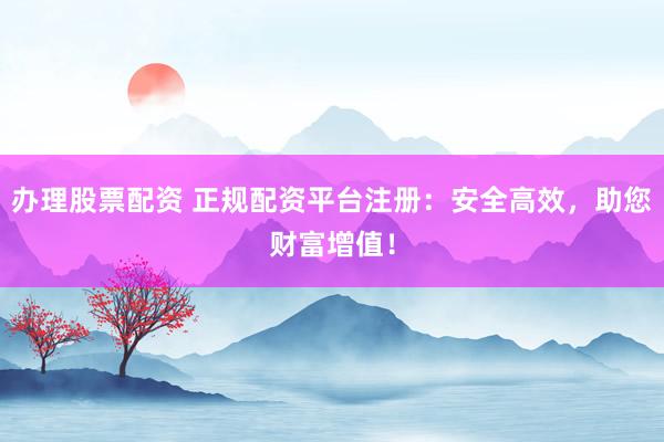办理股票配资 正规配资平台注册：安全高效，助您财富增值！