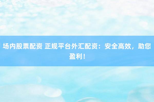 场内股票配资 正规平台外汇配资：安全高效，助您盈利！