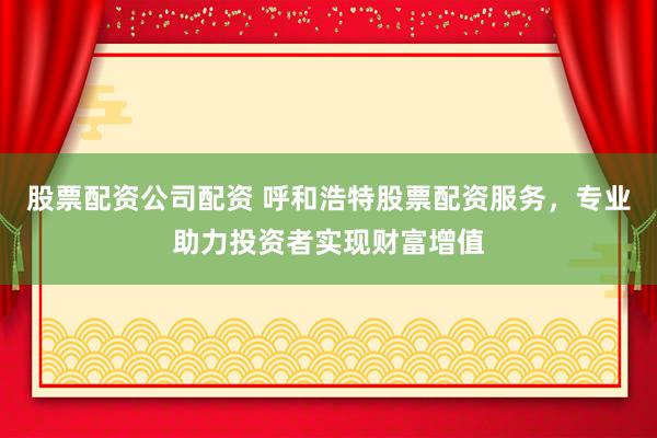 股票配资公司配资 呼和浩特股票配资服务，专业助力投资者实现财富增值
