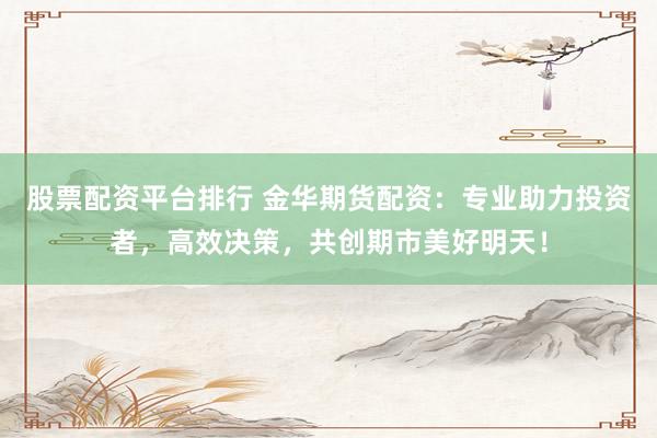 股票配资平台排行 金华期货配资：专业助力投资者，高效决策，共创期市美好明天！